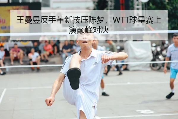 王曼昱反手革新技压陈梦，WTT球星赛上演巅峰对决